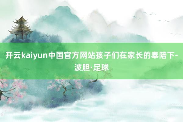 开云kaiyun中国官方网站孩子们在家长的奉陪下-波胆·足球