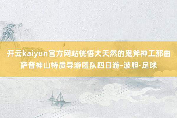 开云kaiyun官方网站恍悟大天然的鬼斧神工那曲萨普神山特质导游团队四日游-波胆·足球