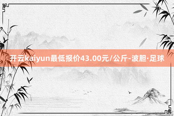 开云kaiyun最低报价43.00元/公斤-波胆·足球