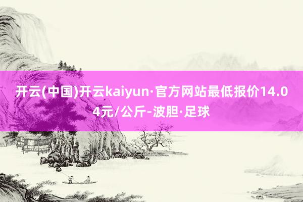 开云(中国)开云kaiyun·官方网站最低报价14.04元/公斤-波胆·足球