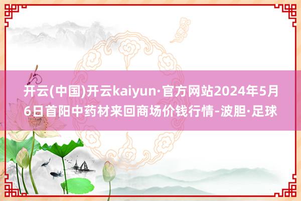 开云(中国)开云kaiyun·官方网站2024年5月6日首阳中药材来回商场价钱行情-波胆·足球