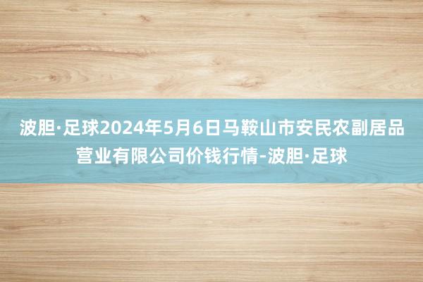 波胆·足球2024年5月6日马鞍山市安民农副居品营业有限公司价钱行情-波胆·足球