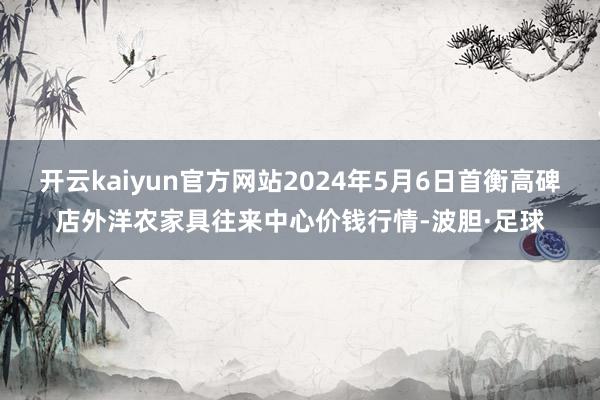 开云kaiyun官方网站2024年5月6日首衡高碑店外洋农家具往来中心价钱行情-波胆·足球