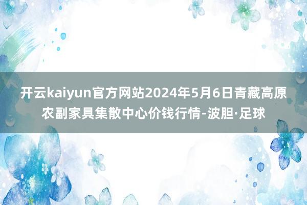 开云kaiyun官方网站2024年5月6日青藏高原农副家具集散中心价钱行情-波胆·足球