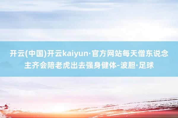 开云(中国)开云kaiyun·官方网站每天僧东说念主齐会陪老虎出去强身健体-波胆·足球