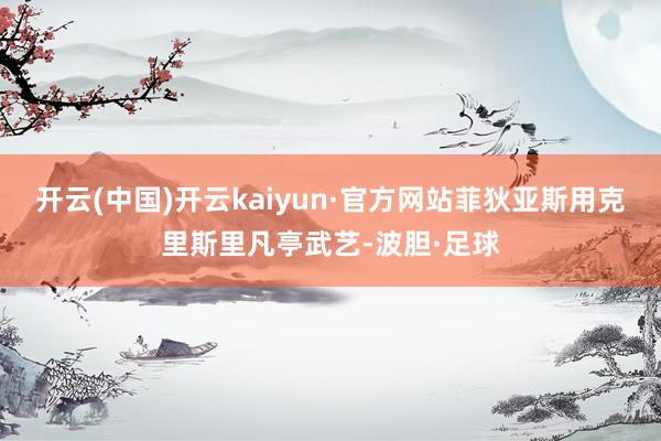 开云(中国)开云kaiyun·官方网站菲狄亚斯用克里斯里凡亭武艺-波胆·足球