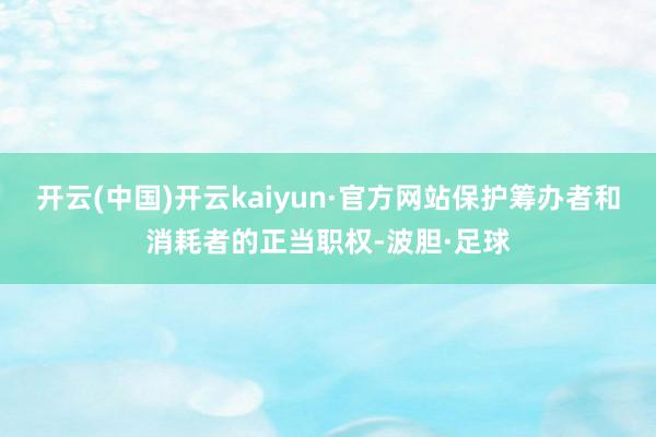 开云(中国)开云kaiyun·官方网站保护筹办者和消耗者的正当职权-波胆·足球