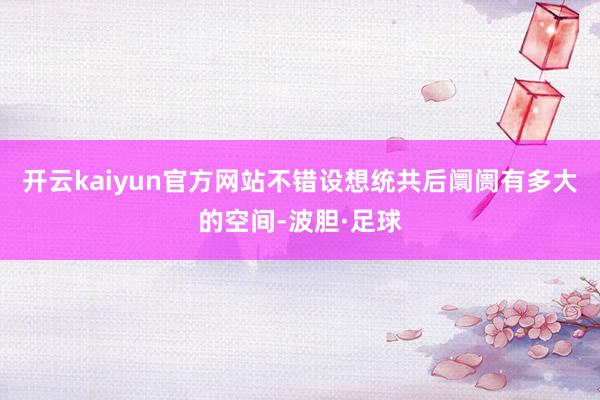 开云kaiyun官方网站不错设想统共后阛阓有多大的空间-波胆·足球