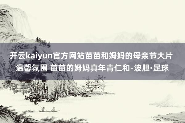 开云kaiyun官方网站苗苗和姆妈的母亲节大片 温馨氛围 苗苗的姆妈真年青仁和-波胆·足球