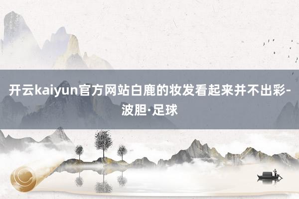 开云kaiyun官方网站白鹿的妆发看起来并不出彩-波胆·足球