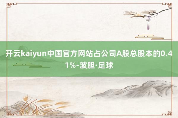 开云kaiyun中国官方网站占公司A股总股本的0.41%-波胆·足球