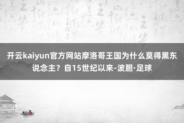 开云kaiyun官方网站摩洛哥王国为什么莫得黑东说念主？自15世纪以来-波胆·足球