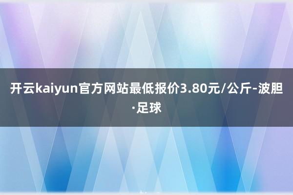 开云kaiyun官方网站最低报价3.80元/公斤-波胆·足球