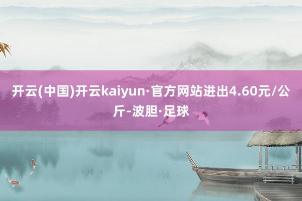 开云(中国)开云kaiyun·官方网站进出4.60元/公斤-波胆·足球