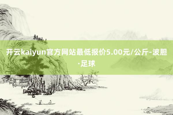 开云kaiyun官方网站最低报价5.00元/公斤-波胆·足球