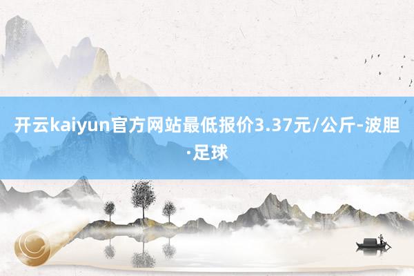 开云kaiyun官方网站最低报价3.37元/公斤-波胆·足球