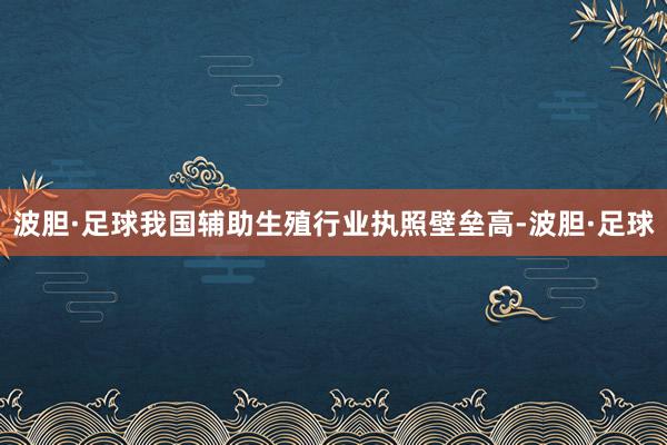 波胆·足球我国辅助生殖行业执照壁垒高-波胆·足球