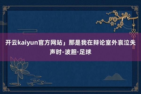 开云kaiyun官方网站」那是我在辩论室外哀泣失声时-波胆·足球