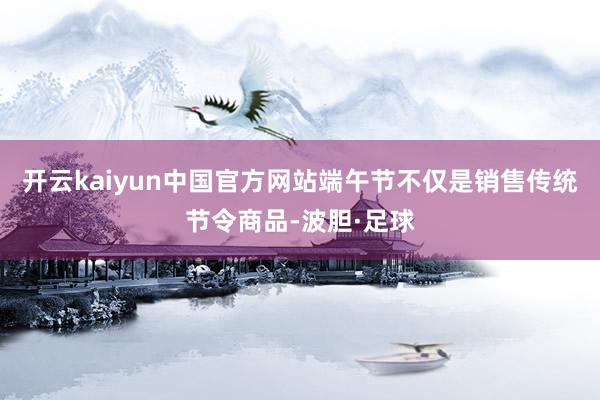 开云kaiyun中国官方网站端午节不仅是销售传统节令商品-波胆·足球