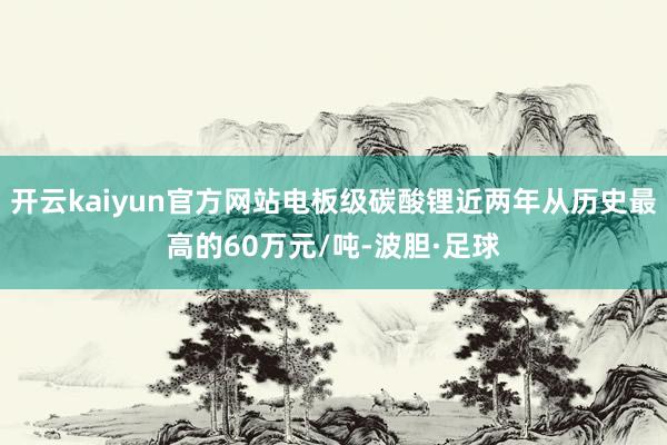 开云kaiyun官方网站电板级碳酸锂近两年从历史最高的60万元/吨-波胆·足球