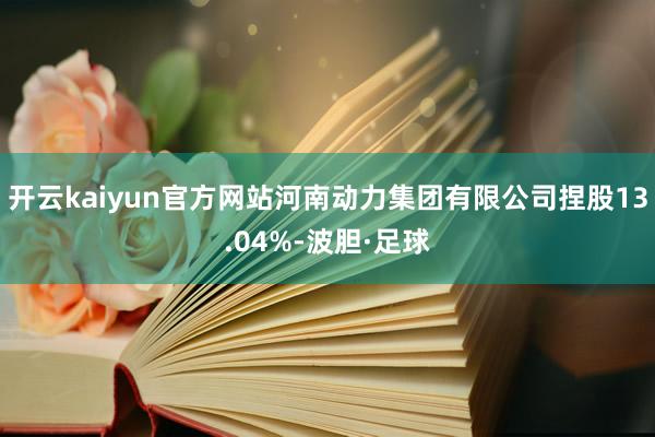 开云kaiyun官方网站河南动力集团有限公司捏股13.04%-波胆·足球