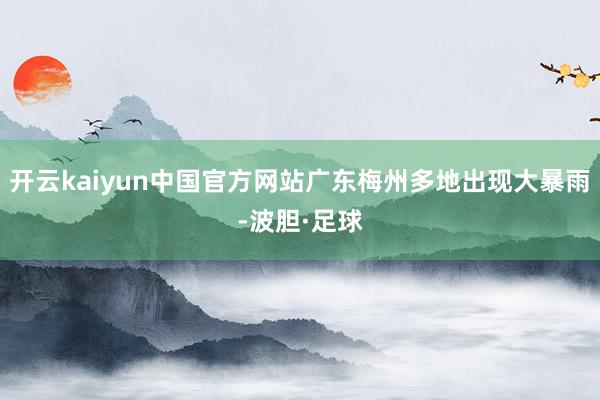 开云kaiyun中国官方网站广东梅州多地出现大暴雨-波胆·足球