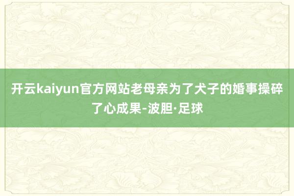 开云kaiyun官方网站老母亲为了犬子的婚事操碎了心成果-波胆·足球