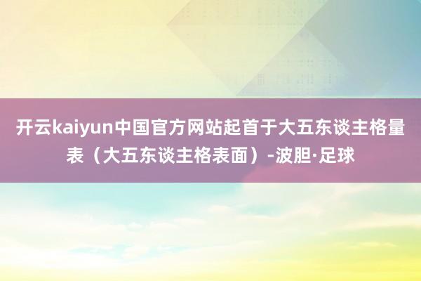 开云kaiyun中国官方网站起首于大五东谈主格量表（大五东谈主格表面）-波胆·足球