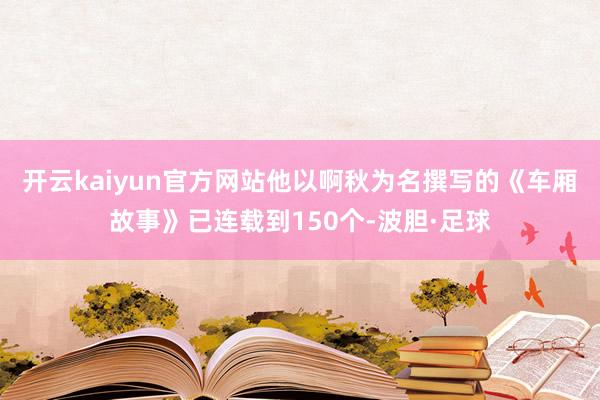 开云kaiyun官方网站他以啊秋为名撰写的《车厢故事》已连载到150个-波胆·足球