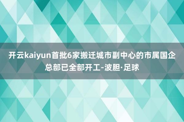 开云kaiyun首批6家搬迁城市副中心的市属国企总部已全部开工-波胆·足球