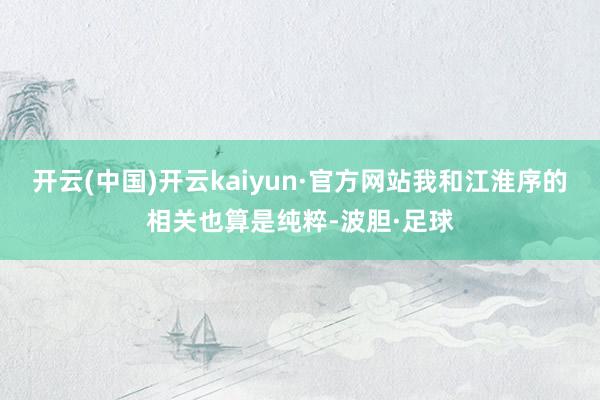 开云(中国)开云kaiyun·官方网站我和江淮序的相关也算是纯粹-波胆·足球