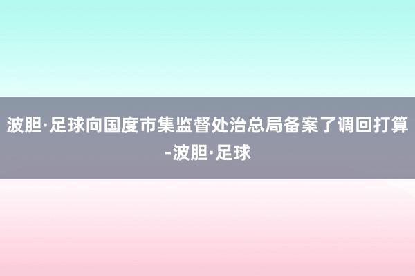 波胆·足球向国度市集监督处治总局备案了调回打算-波胆·足球