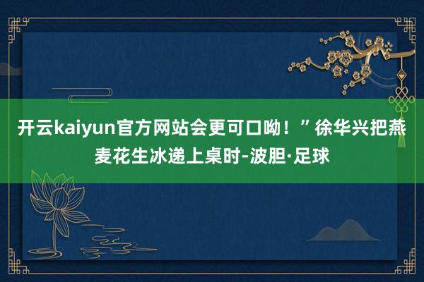 开云kaiyun官方网站会更可口呦！”徐华兴把燕麦花生冰递上桌时-波胆·足球