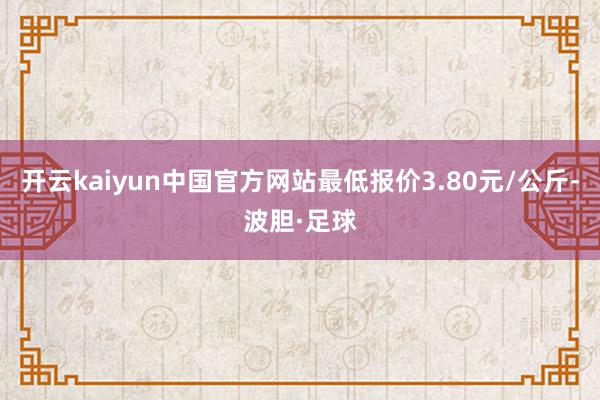 开云kaiyun中国官方网站最低报价3.80元/公斤-波胆·足球