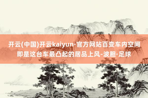 开云(中国)开云kaiyun·官方网站百变车内空间即是这台车最凸起的居品上风-波胆·足球