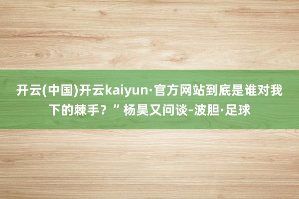 开云(中国)开云kaiyun·官方网站到底是谁对我下的棘手？”杨昊又问谈-波胆·足球