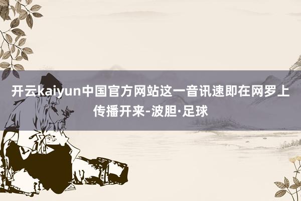 开云kaiyun中国官方网站这一音讯速即在网罗上传播开来-波胆·足球