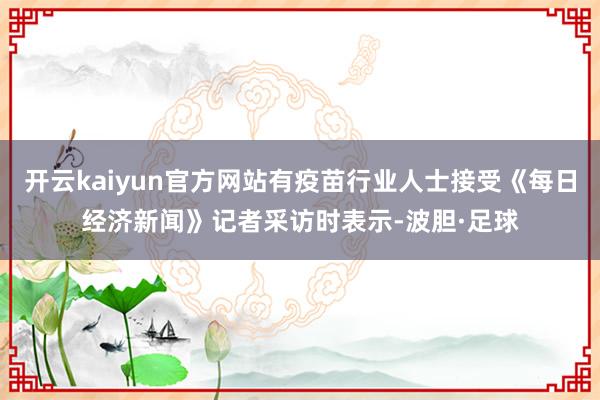 开云kaiyun官方网站有疫苗行业人士接受《每日经济新闻》记者采访时表示-波胆·足球