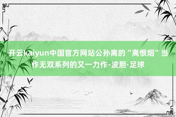 开云kaiyun中国官方网站公孙离的“离恨烟”当作无双系列的又一力作-波胆·足球