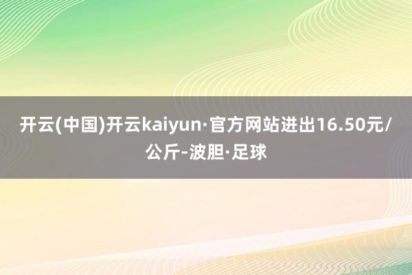 开云(中国)开云kaiyun·官方网站进出16.50元/公斤-波胆·足球