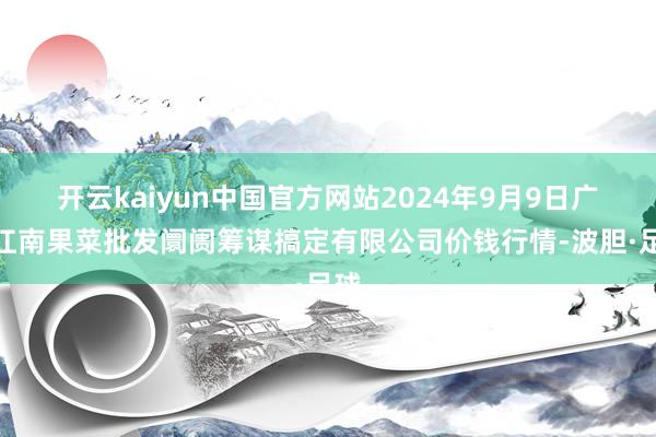 开云kaiyun中国官方网站2024年9月9日广州江南果菜批发阛阓筹谋搞定有限公司价钱行情-波胆·足球