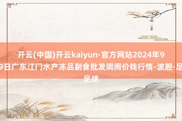 开云(中国)开云kaiyun·官方网站2024年9月9日广东江门水产冻品副食批发阛阓价钱行情-波胆·足球