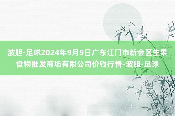 波胆·足球2024年9月9日广东江门市新会区生果食物批发商场有限公司价钱行情-波胆·足球