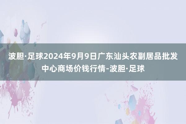 波胆·足球2024年9月9日广东汕头农副居品批发中心商场价钱行情-波胆·足球