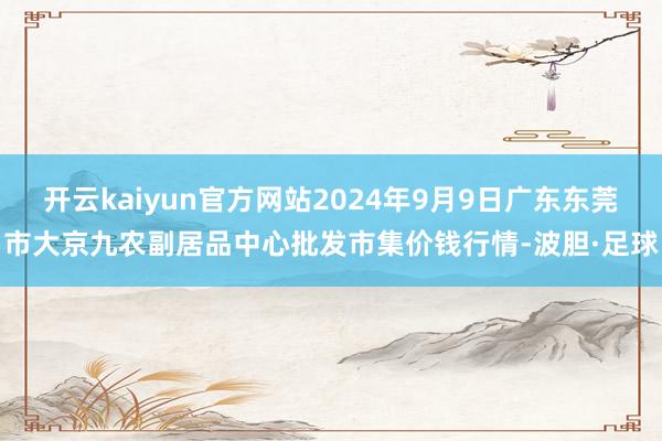 开云kaiyun官方网站2024年9月9日广东东莞市大京九农副居品中心批发市集价钱行情-波胆·足球