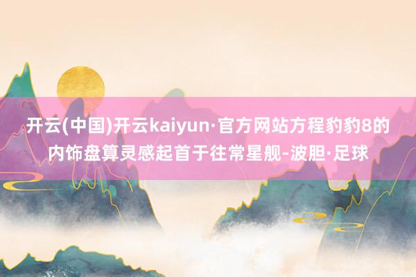 开云(中国)开云kaiyun·官方网站方程豹豹8的内饰盘算灵感起首于往常星舰-波胆·足球