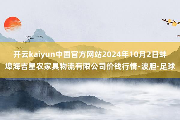 开云kaiyun中国官方网站2024年10月2日蚌埠海吉星农家具物流有限公司价钱行情-波胆·足球