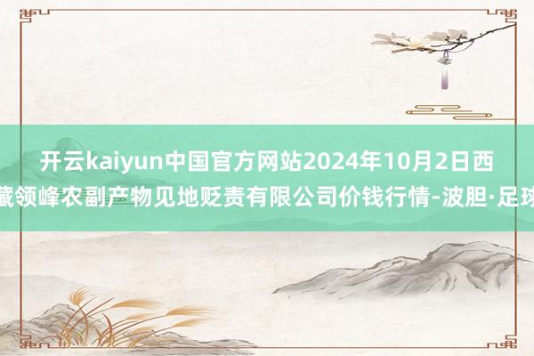 开云kaiyun中国官方网站2024年10月2日西藏领峰农副产物见地贬责有限公司价钱行情-波胆·足球