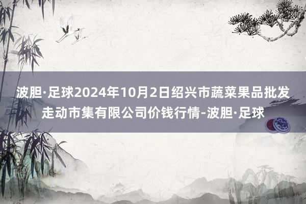 波胆·足球2024年10月2日绍兴市蔬菜果品批发走动市集有限公司价钱行情-波胆·足球