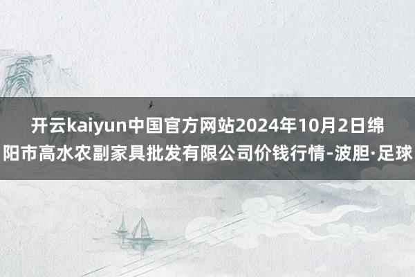 开云kaiyun中国官方网站2024年10月2日绵阳市高水农副家具批发有限公司价钱行情-波胆·足球